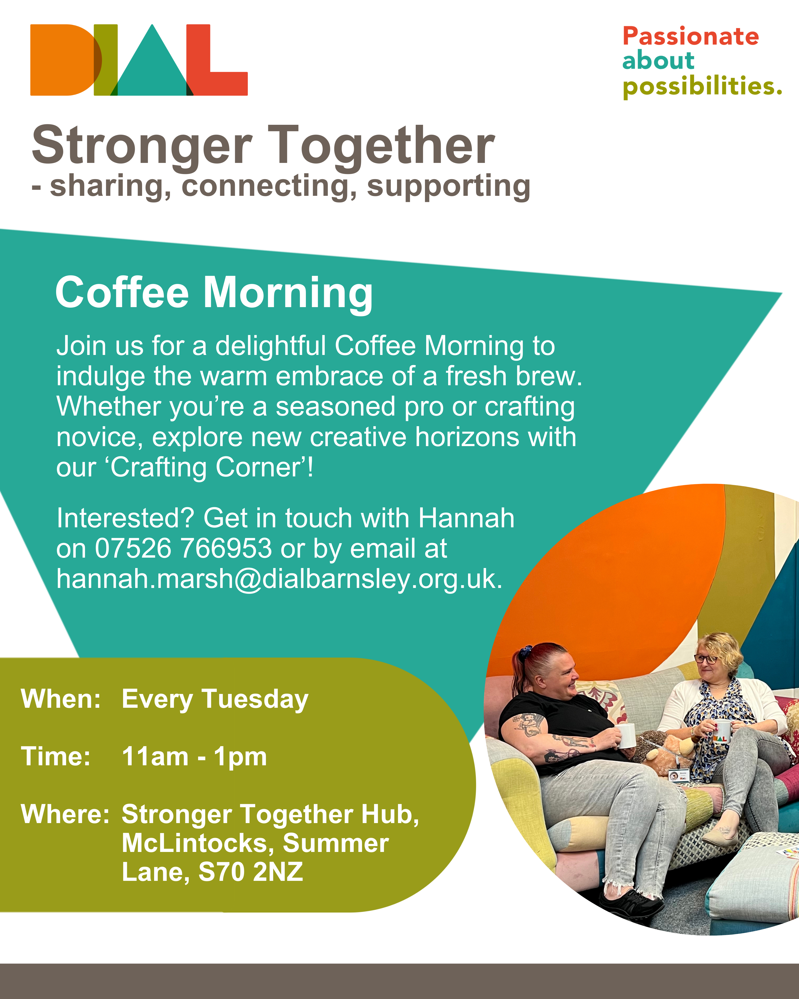 A poster for our Stronger Together Coffee Mornings. A white background and using DIAL colours of orange, green, teal and red. The poster includes the DIAL logo, each letter of DIAL being a different DIAL colour, and the tagline of ‘Passionate About Possibilities’. There is also an image of two white women sitting on the colourful patchwork sofa in our Stronger Together Hub, having a cuppa and chatting. The poster reads: Stronger Together - sharing, connecting, supporting. Join us for a delightful coffee morning to indulge the warm embrace of a fresh brew. Whether you’re a seasoned pro or crafting novice, explore new creative horizons with our ‘Crafting Corner’! Interested? Get in touch with Hannah on 07526 766953 or by email at hannah.marsh@dialbarnsley.org.uk. When: Weekly on a Tuesday, 11am - 1pm. Where: Stronger Together Hub, DIAL Office, McLintocks, Summer Lane, S70 2NZ.