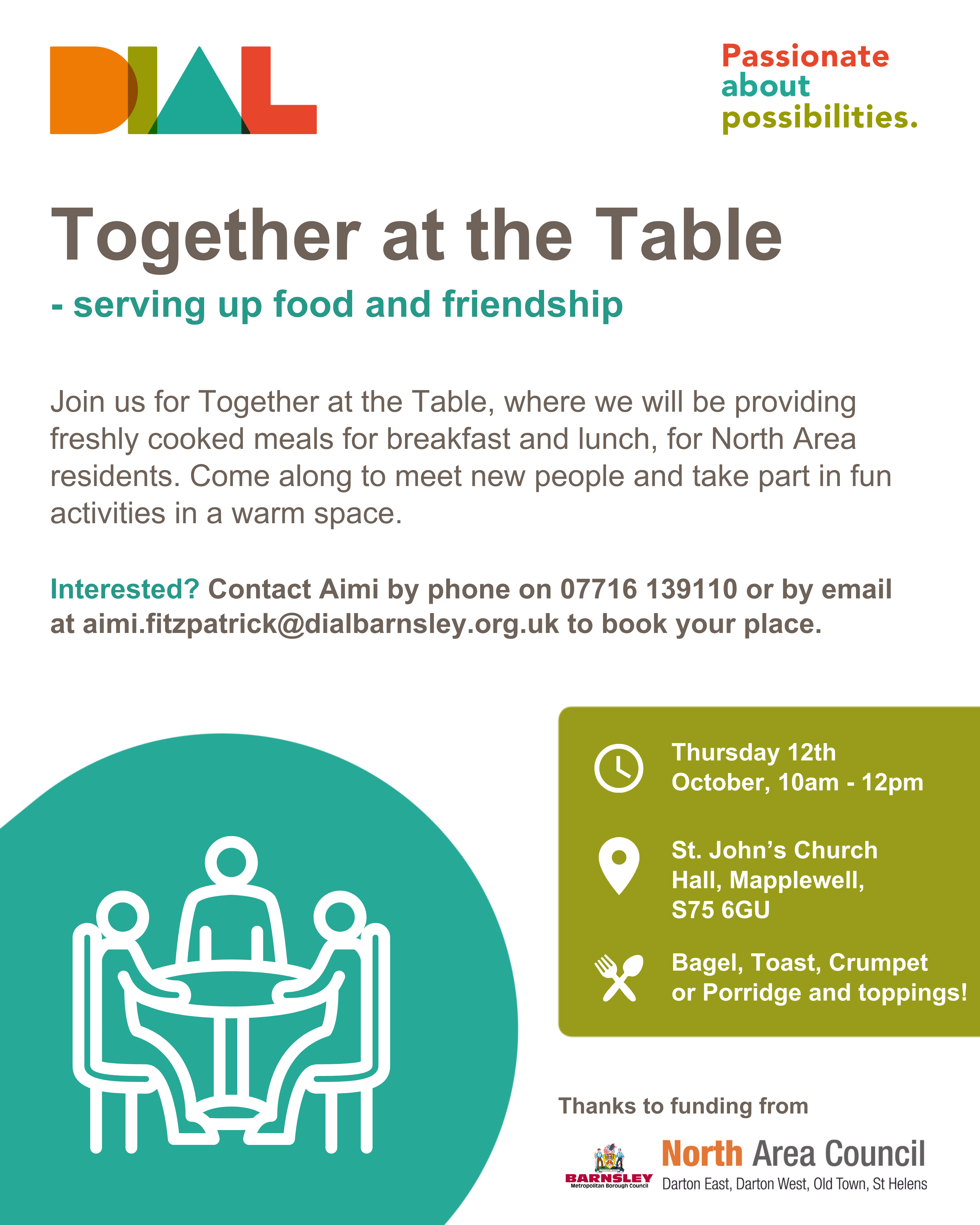 A poster for our Together at the Table events. A white background and using DIAL colours of orange, green, teal and red. The poster includes the DIAL logo, each letter of DIAL being a different DIAL colour, and the tagline of ‘Passionate About Possibilities’. There is also a DIAL teal circle in the bottom left corner with a white icon of three line-art people sitting at a table. Thanks to funding from Barnsley Metropolitan Borough Council and North Area Council.The poster reads: Together at the Table - serving up food and friendship. Join us for Together at the Table, where we will be providing freshly cooked meals for breakfast and lunch, weekly for North Area residents. Come along to meet new people and take part in fun activities in a warm space.Interested? Contact Aimi by phone on 07716 139110 or by email at aimi.fitzpatrick@dialbarnsley.org.uk.When: Thursday 12th October, 10am - 12pm
Where: St John's Church Hall, Mapplewell, S75 6GU
Menu: