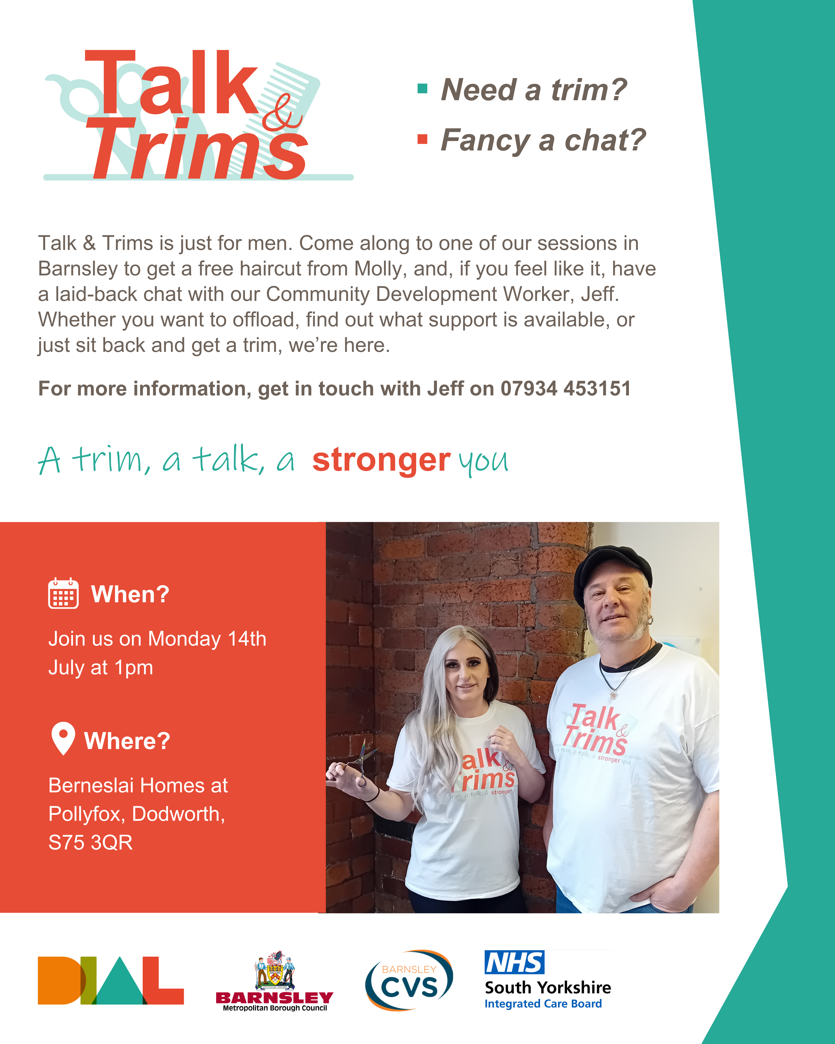 A poster for DIAL’s Talk & Trim sessions. The image has a white background with a teal geometric border on the left side. There is a Talk & Trims logo, which has red writing and faded teal scissors and comb behind the text. An image of Molly, holding her hairdressing scissors, and Jeff wearing branded t-shirts and smiling at the camera is a focal point of the poster. At the bottom, there is also DIAL’s logo, alongside funders logos: Barnsley Council, Barnsley CVS and NHS South Yorkshire Integrated Care Board.Talk & Trims - a trim, a talk, a stronger you. Need a trim? Fancy a chat? Talk & Trims is just for men. Come along to one of our sessions in Barnsley to get a free haircut from Molly, and, if you feel like it, have a laid-back chat with our Community Development Worker, Jeff. Whether you just want to offload, find out what support is available, or just sit back and get a trim, we’re here. For more information, get in touch with Jeff on 07934 453151.When? Monday 14th July at 1pm.
Where? Berneslai Homes at Pollyfox, Dodworth, S75 3QR.
